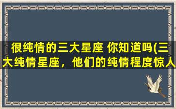 很纯情的三大星座 你知道吗(三大纯情星座，他们的纯情程度惊人！)